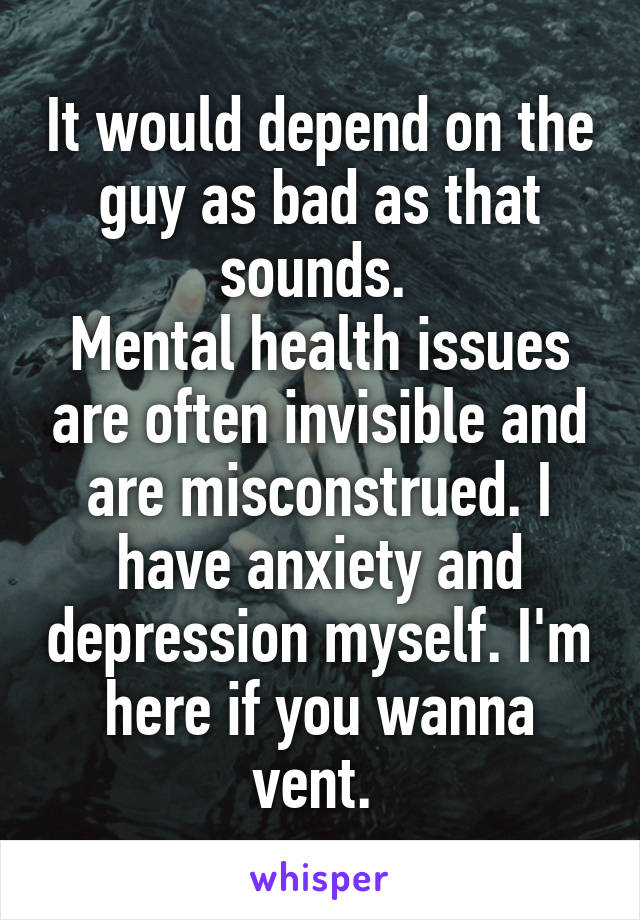 It would depend on the guy as bad as that sounds. 
Mental health issues are often invisible and are misconstrued. I have anxiety and depression myself. I'm here if you wanna vent. 