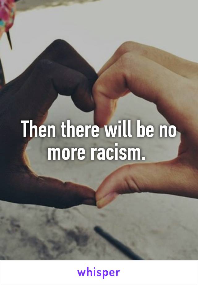 Then there will be no more racism. 