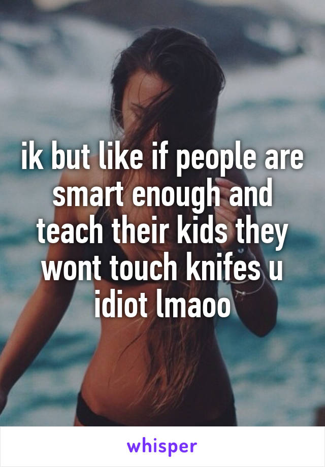 ik but like if people are smart enough and teach their kids they wont touch knifes u idiot lmaoo