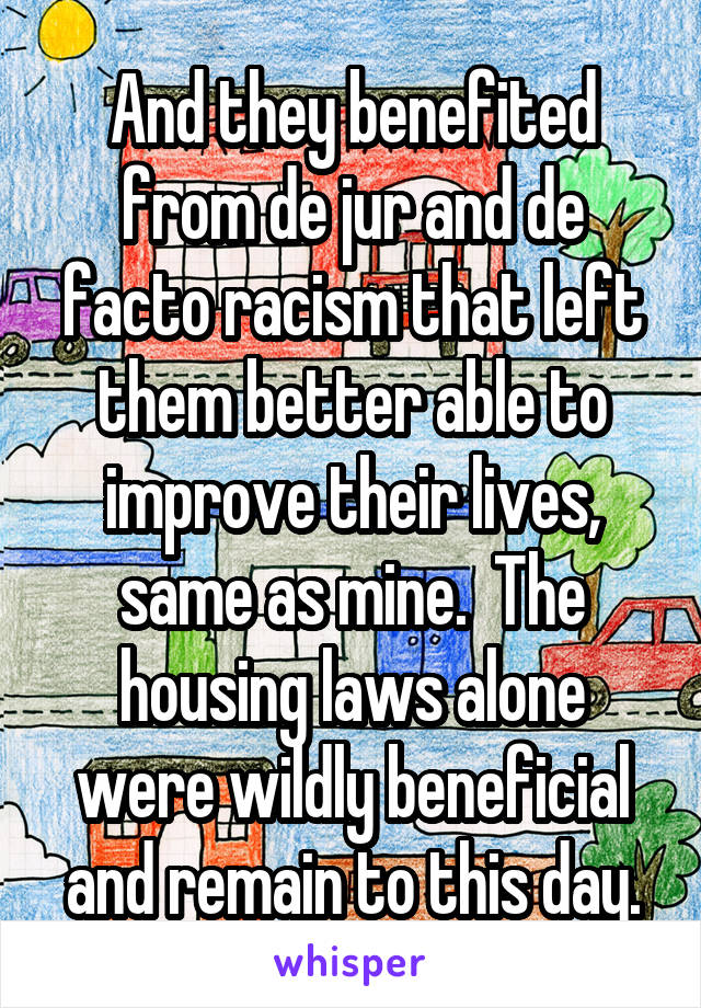 And they benefited from de jur and de facto racism that left them better able to improve their lives, same as mine.  The housing laws alone were wildly beneficial and remain to this day.