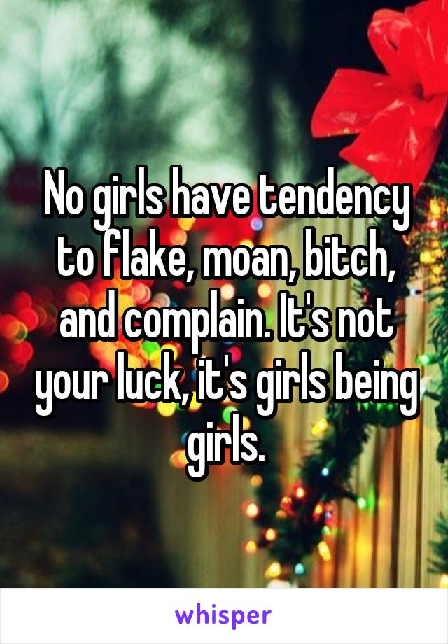 No girls have tendency to flake, moan, bitch, and complain. It's not your luck, it's girls being girls.