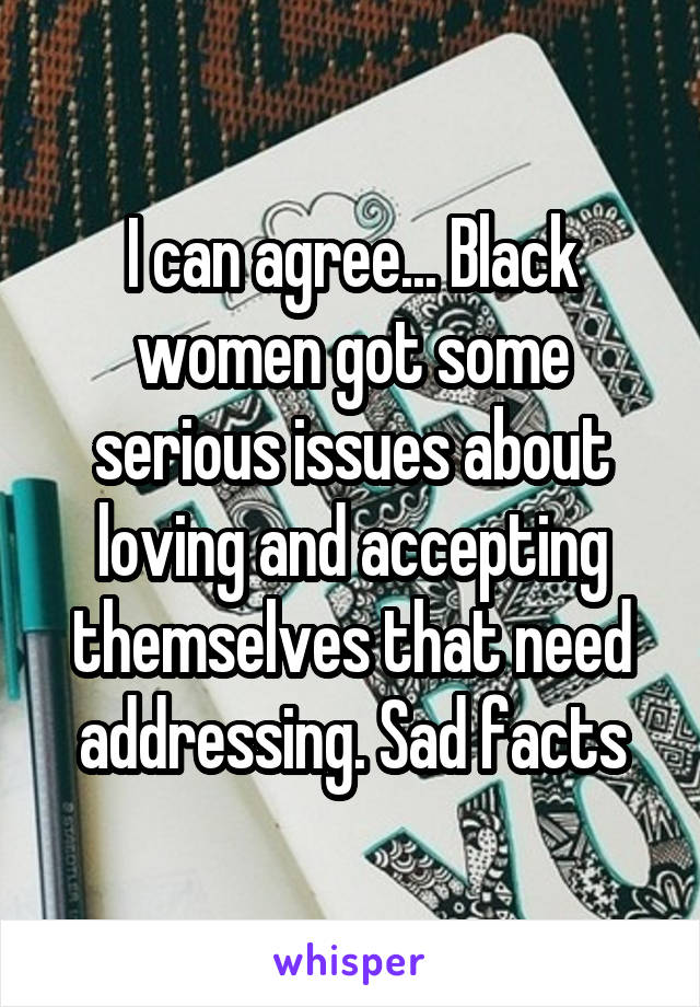 I can agree... Black women got some serious issues about loving and accepting themselves that need addressing. Sad facts