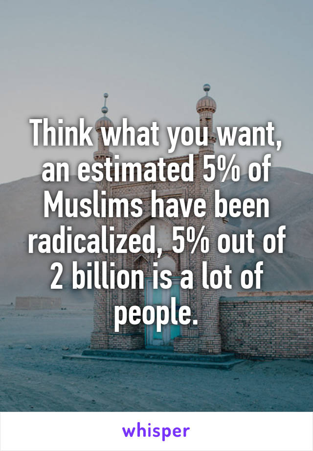 Think what you want, an estimated 5% of Muslims have been radicalized, 5% out of 2 billion is a lot of people.