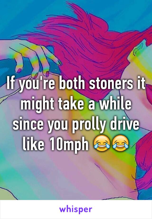 If you're both stoners it might take a while since you prolly drive like 10mph 😂😂