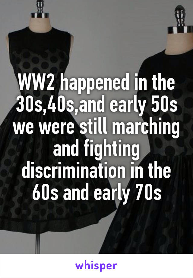 WW2 happened in the 30s,40s,and early 50s we were still marching and fighting discrimination in the 60s and early 70s