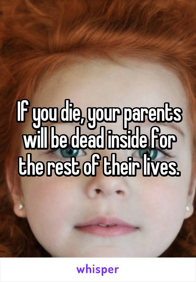 If you die, your parents will be dead inside for the rest of their lives.