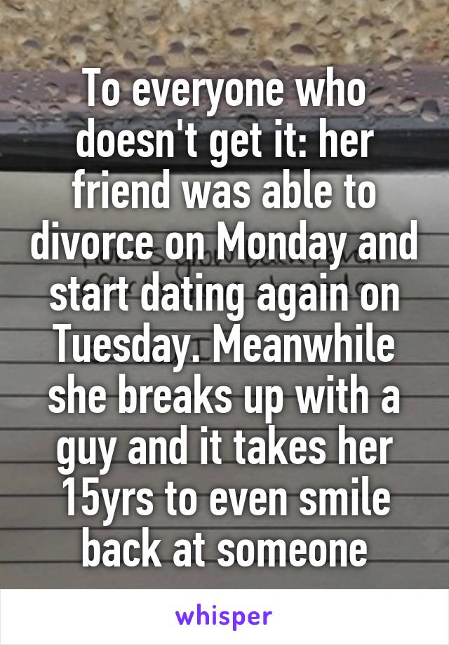 To everyone who doesn't get it: her friend was able to divorce on Monday and start dating again on Tuesday. Meanwhile she breaks up with a guy and it takes her 15yrs to even smile back at someone