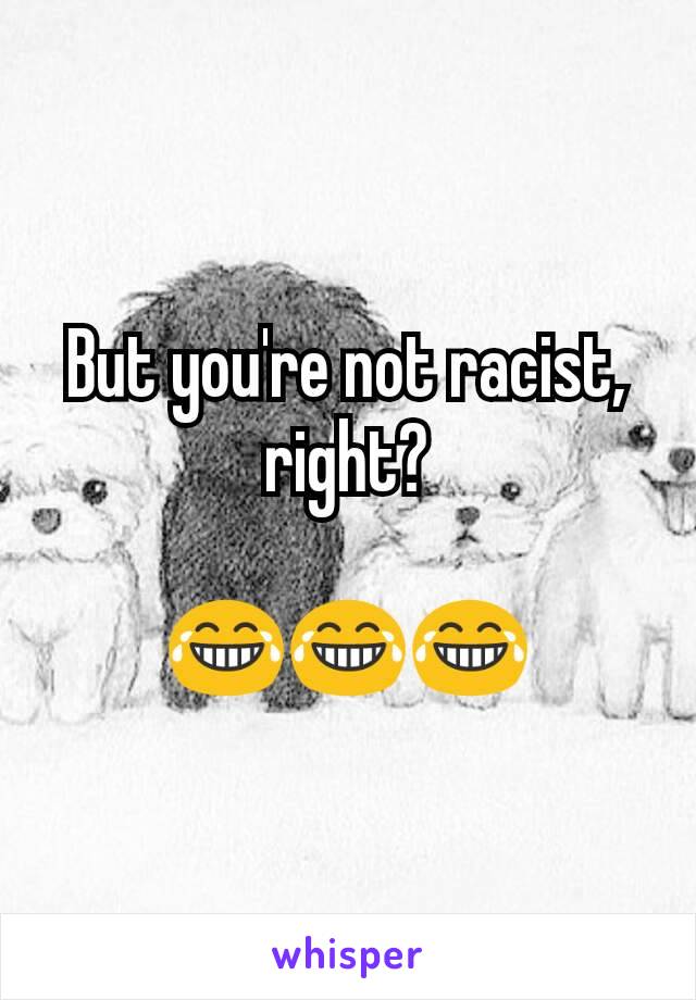 But you're not racist, right?

😂😂😂