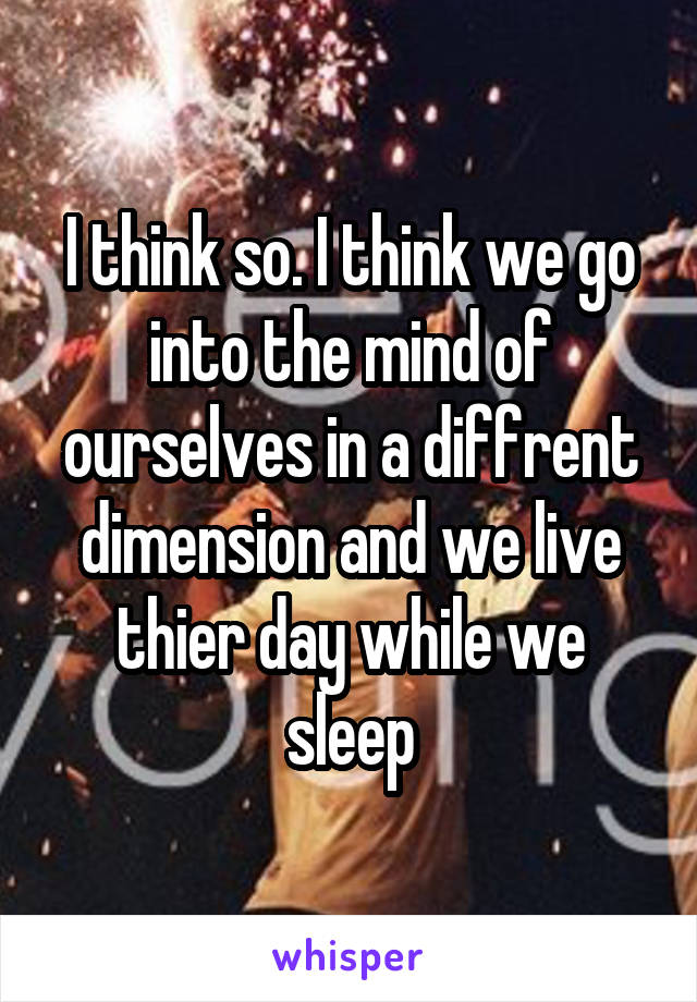I think so. I think we go into the mind of ourselves in a diffrent dimension and we live thier day while we sleep