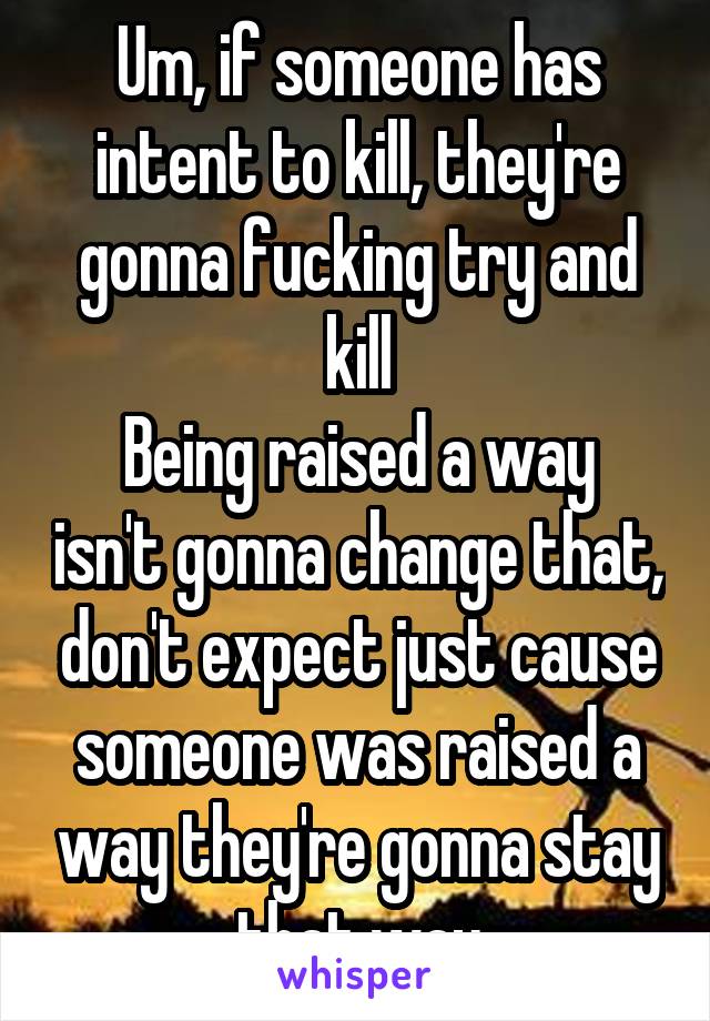 Um, if someone has intent to kill, they're gonna fucking try and kill
Being raised a way isn't gonna change that, don't expect just cause someone was raised a way they're gonna stay that way