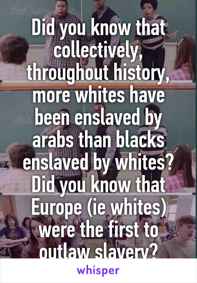 Did you know that collectively, throughout history, more whites have been enslaved by arabs than blacks enslaved by whites? Did you know that Europe (ie whites) were the first to outlaw slavery?