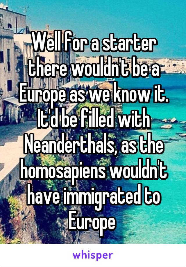 Well for a starter there wouldn't be a Europe as we know it. It'd be filled with Neanderthals, as the homosapiens wouldn't have immigrated to Europe 