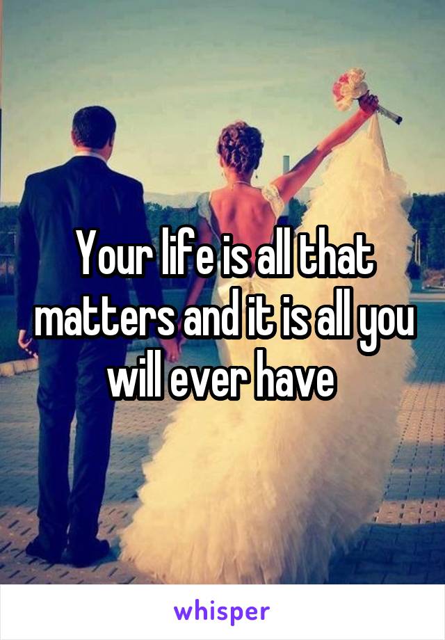 Your life is all that matters and it is all you will ever have 