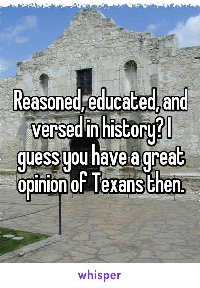 Reasoned, educated, and versed in history? I guess you have a great opinion of Texans then.