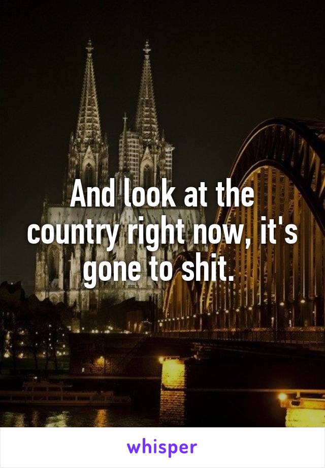 And look at the country right now, it's gone to shit. 
