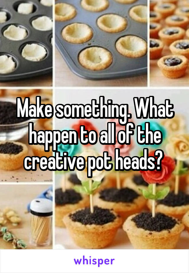 Make something. What happen to all of the creative pot heads? 
