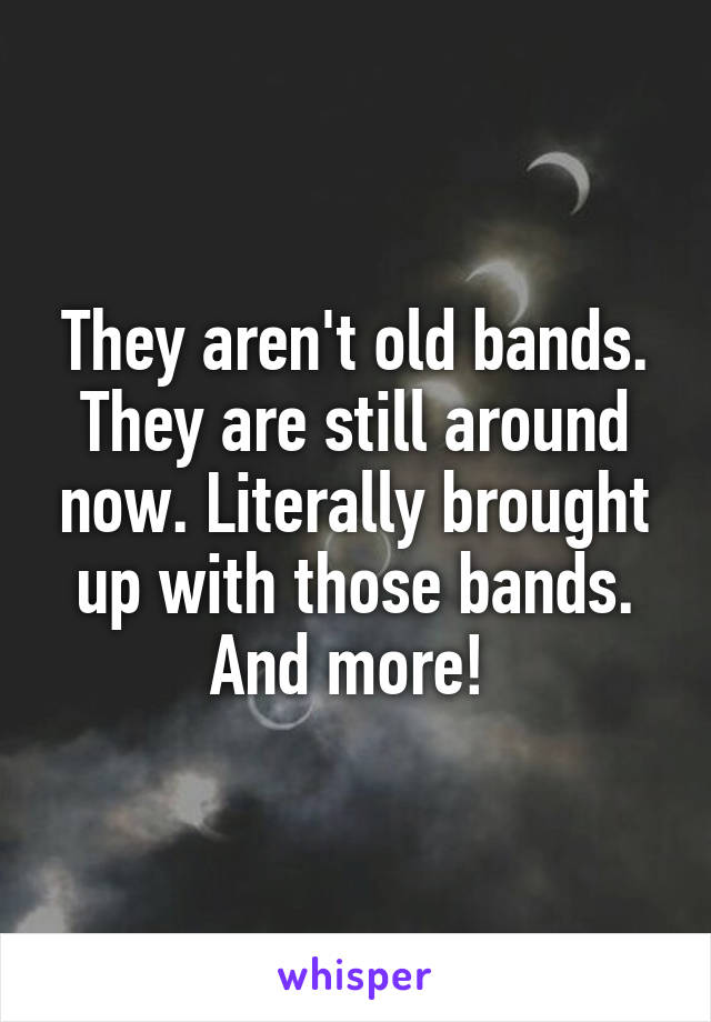 They aren't old bands. They are still around now. Literally brought up with those bands. And more! 