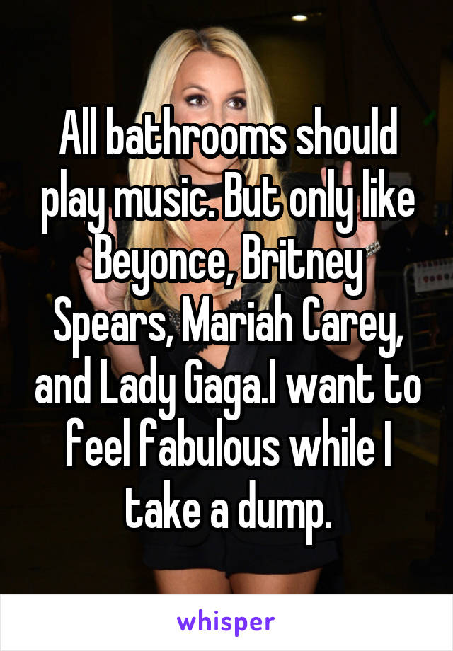 All bathrooms should play music. But only like Beyonce, Britney Spears, Mariah Carey, and Lady Gaga.I want to feel fabulous while I take a dump.