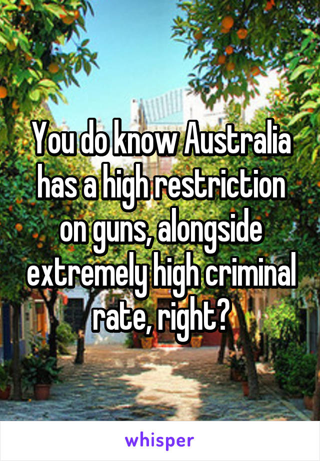 You do know Australia has a high restriction on guns, alongside extremely high criminal rate, right?