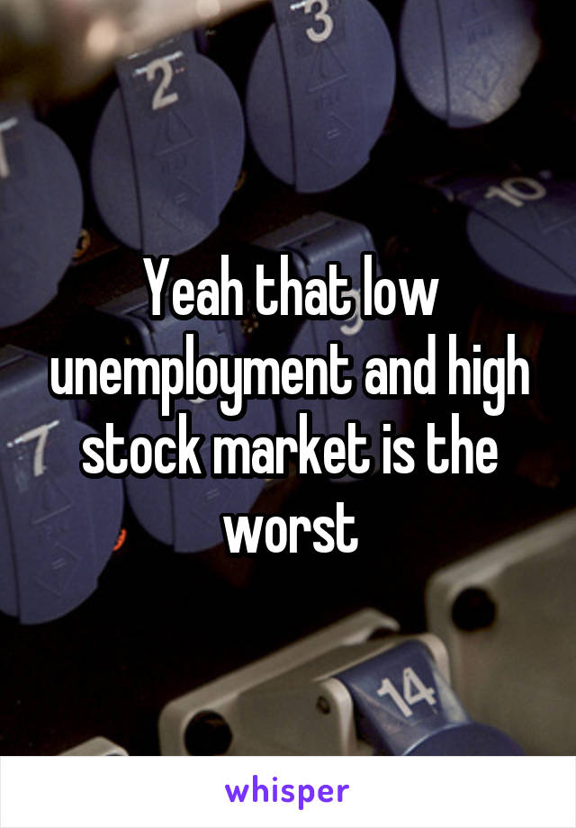 Yeah that low unemployment and high stock market is the worst