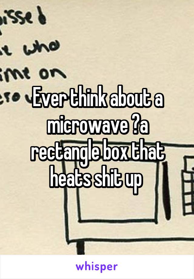 Ever think about a microwave ?a rectangle box that heats shit up 