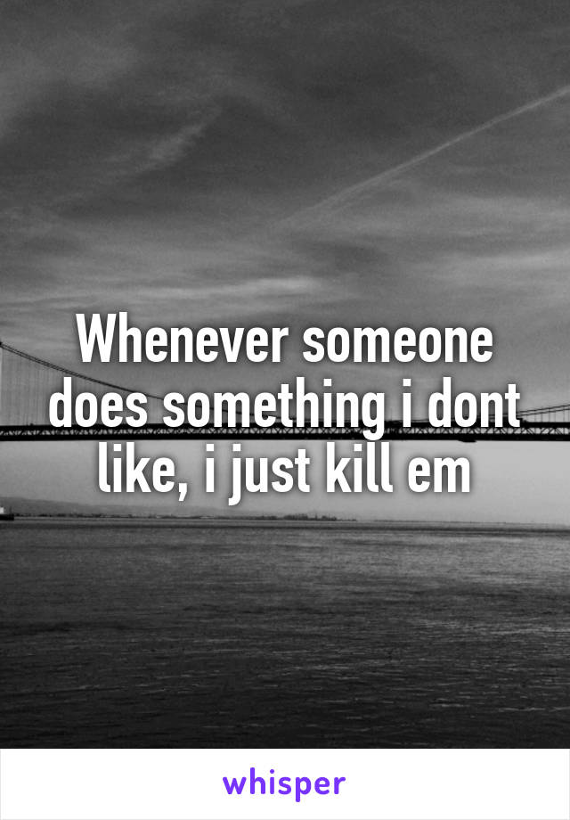 Whenever someone does something i dont like, i just kill em