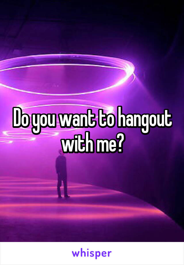 Do you want to hangout with me?