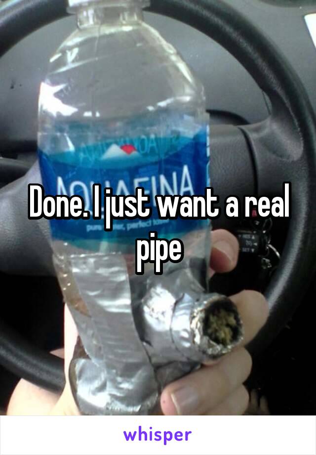 Done. I just want a real pipe