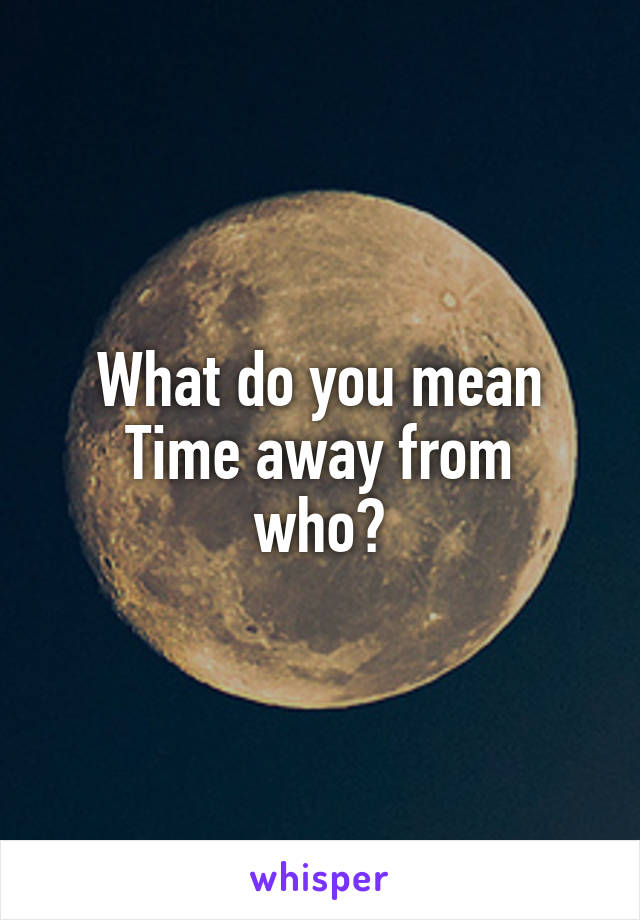 What do you mean
Time away from who?