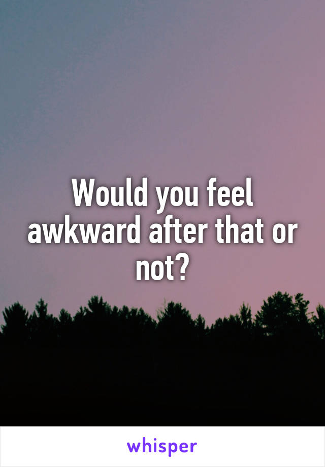 Would you feel awkward after that or not?