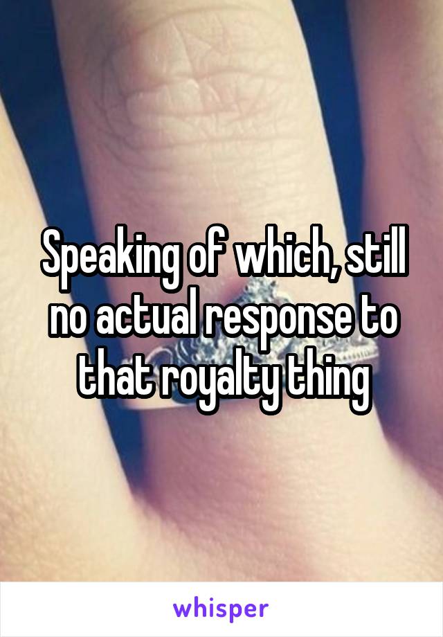 Speaking of which, still no actual response to that royalty thing