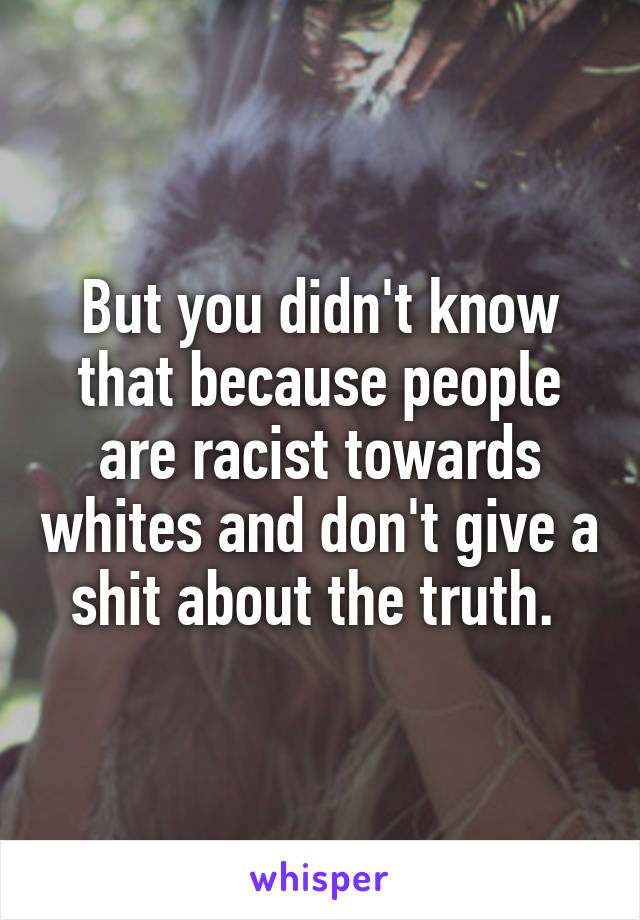 But you didn't know that because people are racist towards whites and don't give a shit about the truth. 
