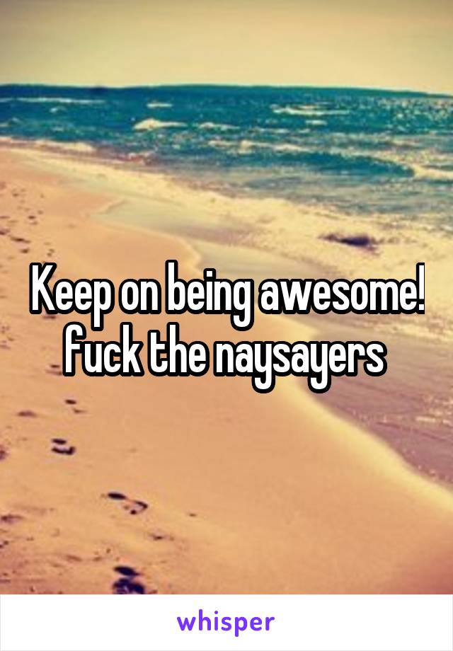 Keep on being awesome! fuck the naysayers 