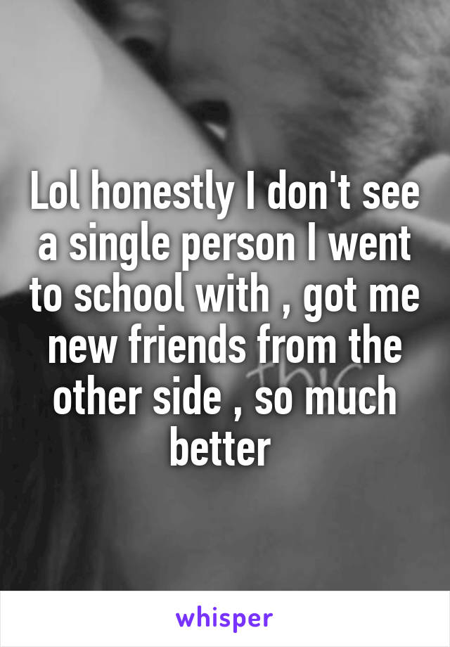 Lol honestly I don't see a single person I went to school with , got me new friends from the other side , so much better 