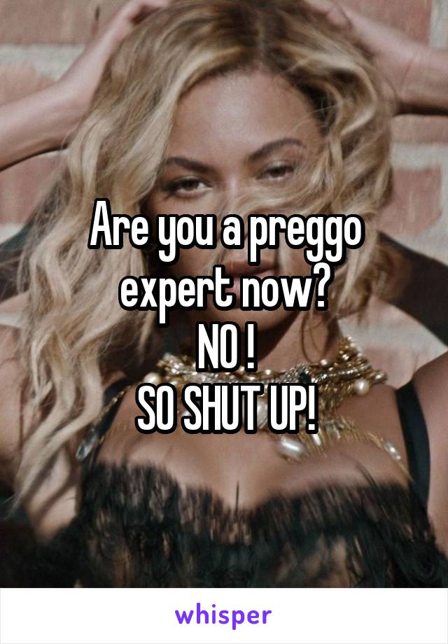 Are you a preggo expert now?
NO !
SO SHUT UP!