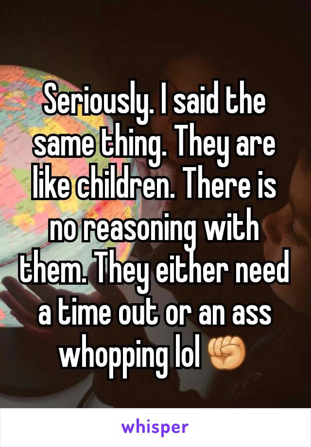 Seriously. I said the same thing. They are like children. There is no reasoning with them. They either need a time out or an ass whopping lol✊