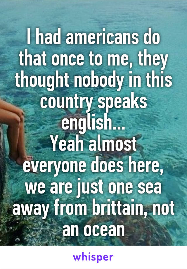 I had americans do that once to me, they thought nobody in this country speaks english...
Yeah almost everyone does here, we are just one sea away from brittain, not an ocean