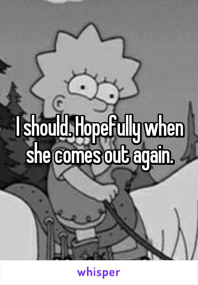 I should. Hopefully when she comes out again.