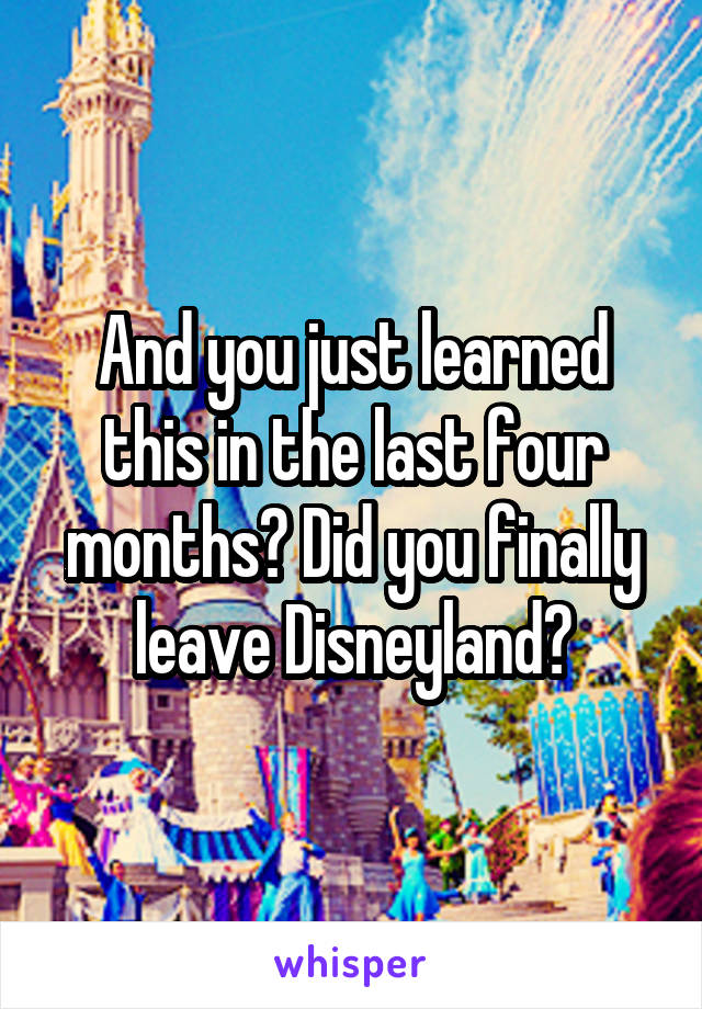 And you just learned this in the last four months? Did you finally leave Disneyland?