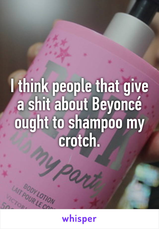 I think people that give a shit about Beyoncé ought to shampoo my crotch.