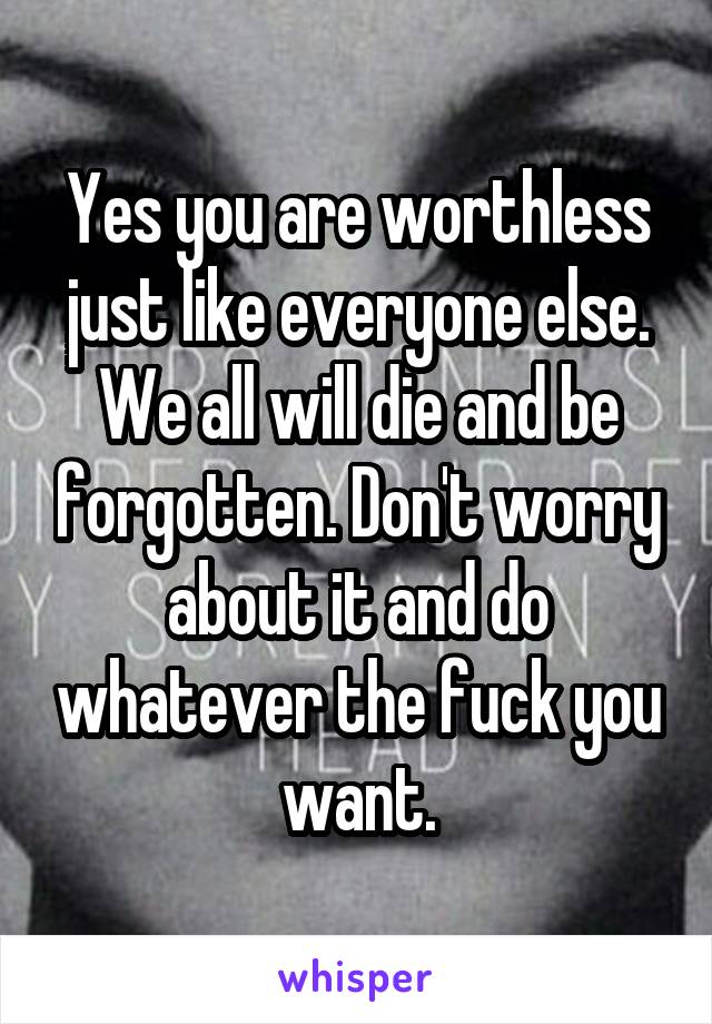 Yes you are worthless just like everyone else. We all will die and be forgotten. Don't worry about it and do whatever the fuck you want.