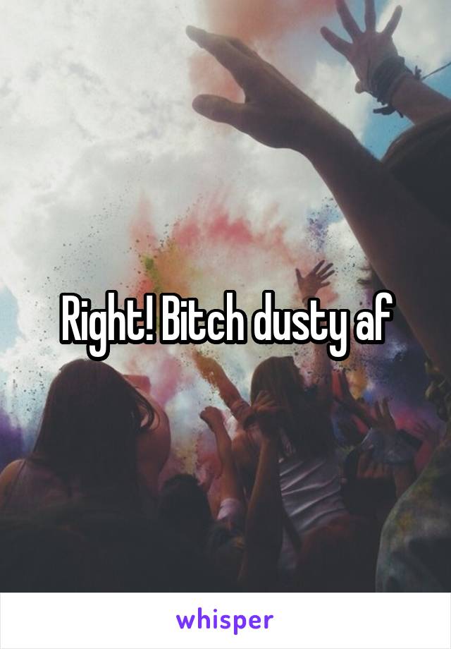 Right! Bitch dusty af