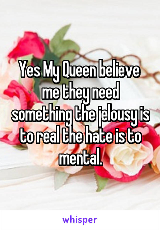Yes My Queen believe  me they need something the jelousy is to real the hate is to mental.