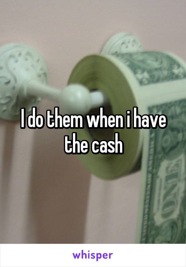 I do them when i have the cash