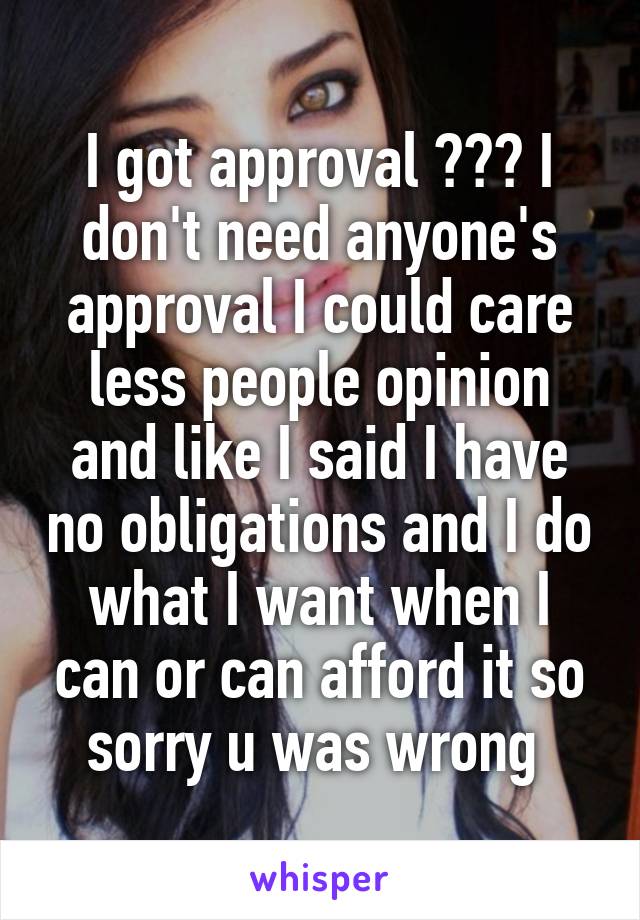 I got approval ??? I don't need anyone's approval I could care less people opinion and like I said I have no obligations and I do what I want when I can or can afford it so sorry u was wrong 