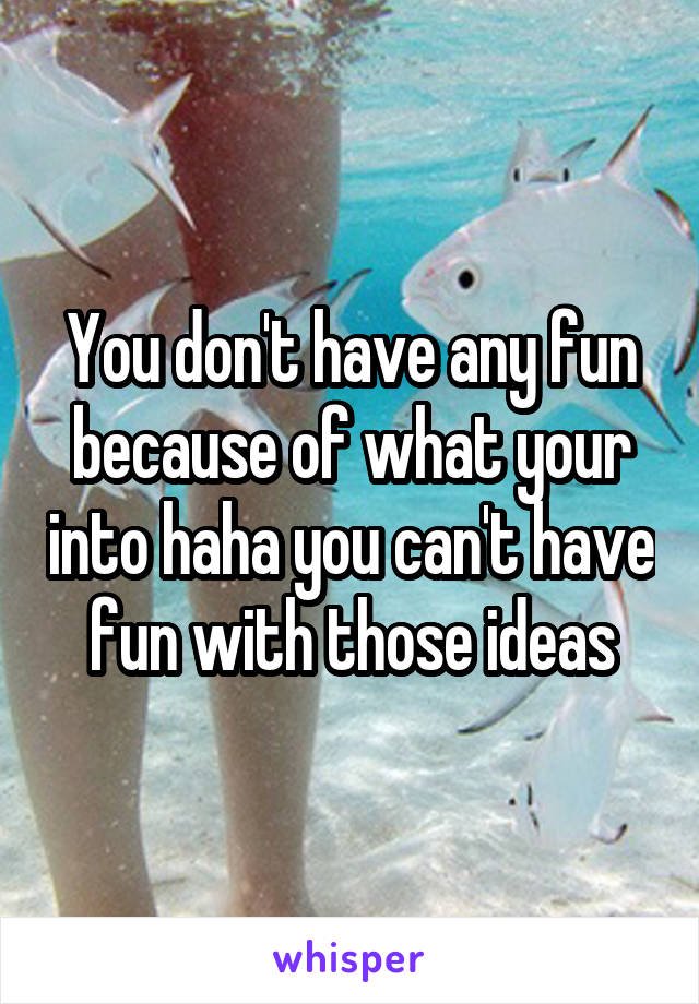 You don't have any fun because of what your into haha you can't have fun with those ideas