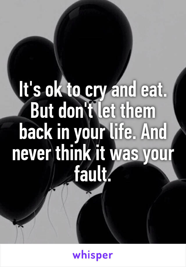It's ok to cry and eat. But don't let them back in your life. And never think it was your fault.