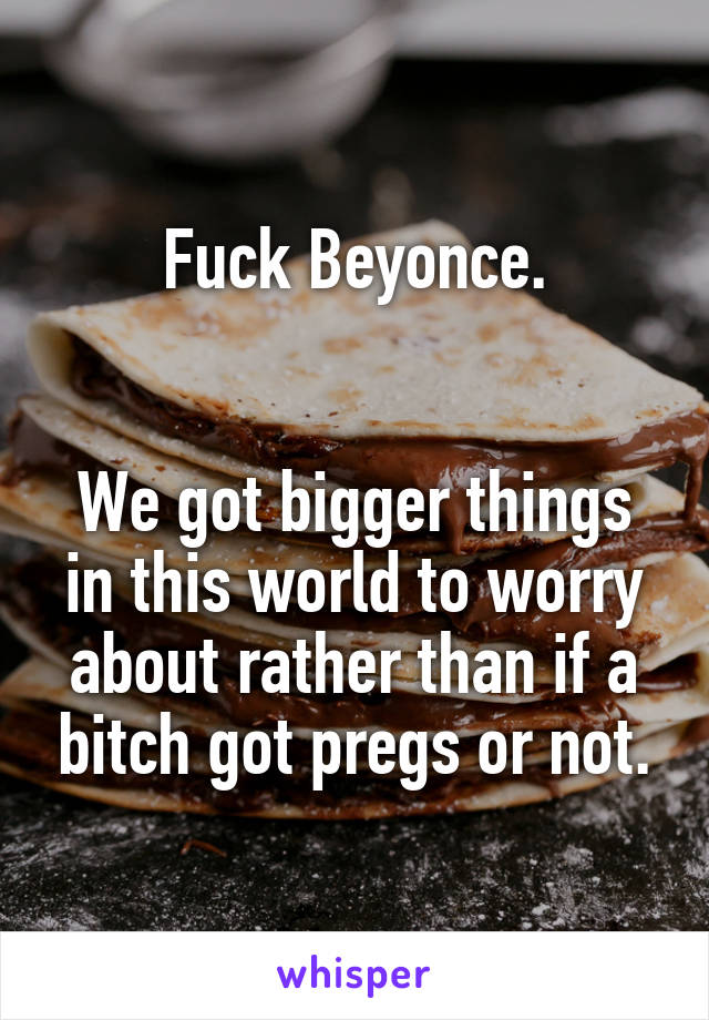 Fuck Beyonce.


We got bigger things in this world to worry about rather than if a bitch got pregs or not.