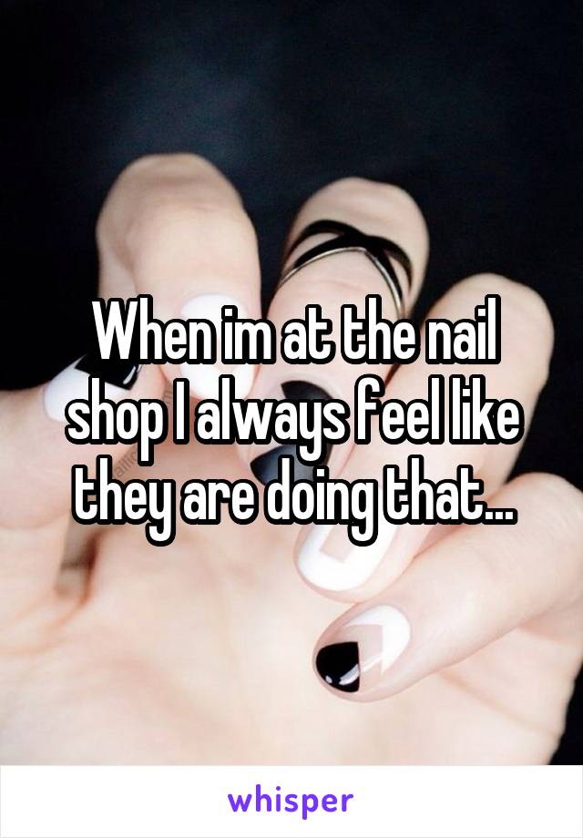 When im at the nail shop I always feel like they are doing that...