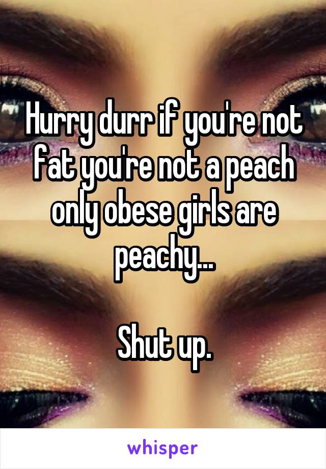 Hurry durr if you're not fat you're not a peach only obese girls are peachy...

Shut up.
